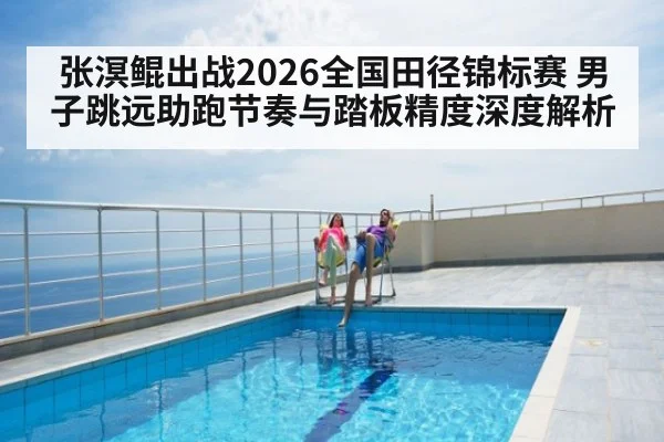 张溟鲲出战2026全国田径锦标赛 男子跳远助跑节奏与踏板精度深度解析 - kaiyun